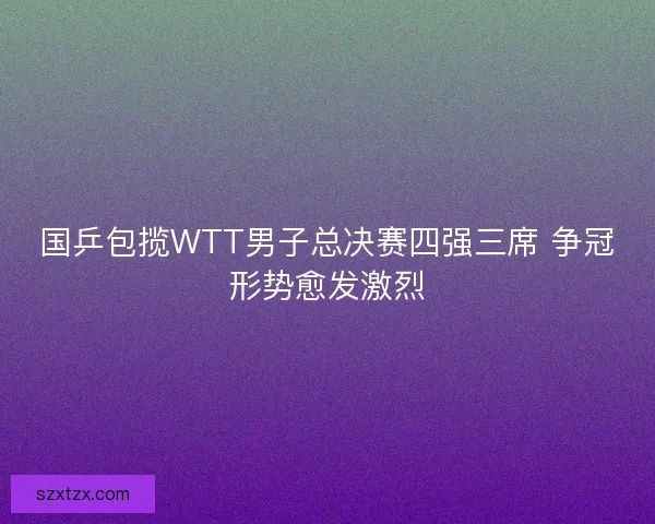 国乒包揽WTT男子总决赛四强三席 争冠形势愈发激烈