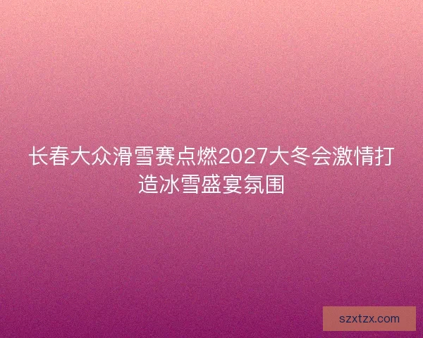 长春大众滑雪赛点燃2027大冬会激情打造冰雪盛宴氛围