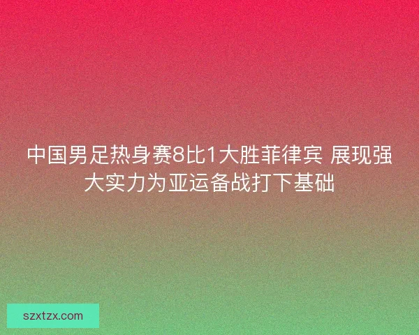 中国男足热身赛8比1大胜菲律宾 展现强大实力为亚运备战打下基础