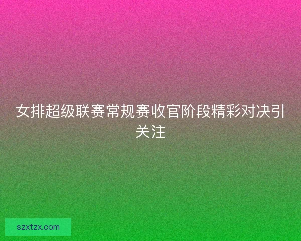 女排超级联赛常规赛收官阶段精彩对决引关注
