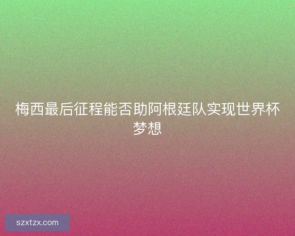 梅西最后征程能否助阿根廷队实现世界杯梦想