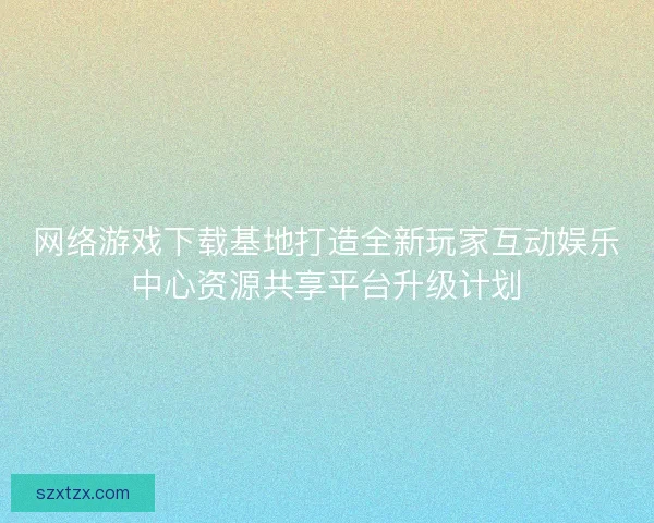 网络游戏下载基地打造全新玩家互动娱乐中心资源共享平台升级计划