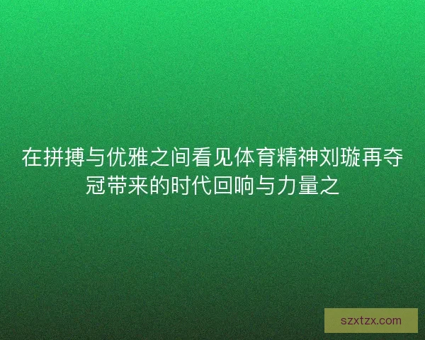 在拼搏与优雅之间看见体育精神刘璇再夺冠带来的时代回响与力量之