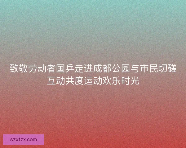致敬劳动者国乒走进成都公园与市民切磋互动共度运动欢乐时光