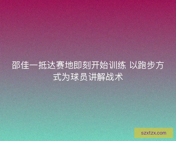 邵佳一抵达赛地即刻开始训练 以跑步方式为球员讲解战术