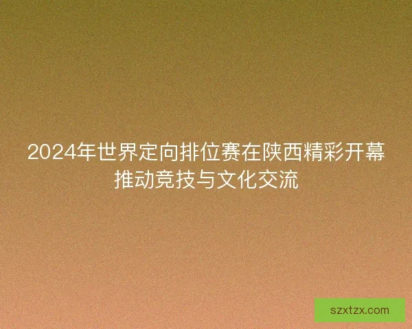 2024年世界定向排位赛在陕西精彩开幕推动竞技与文化交流