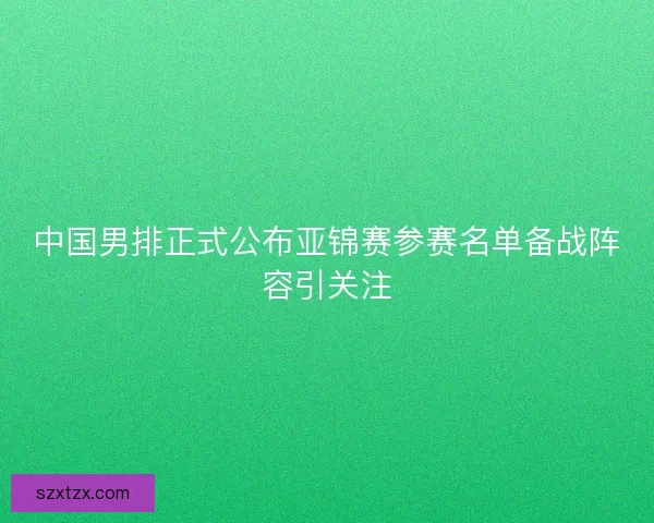 中国男排正式公布亚锦赛参赛名单备战阵容引关注