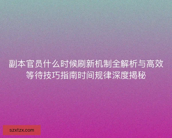 副本官员什么时候刷新机制全解析与高效等待技巧指南时间规律深度揭秘