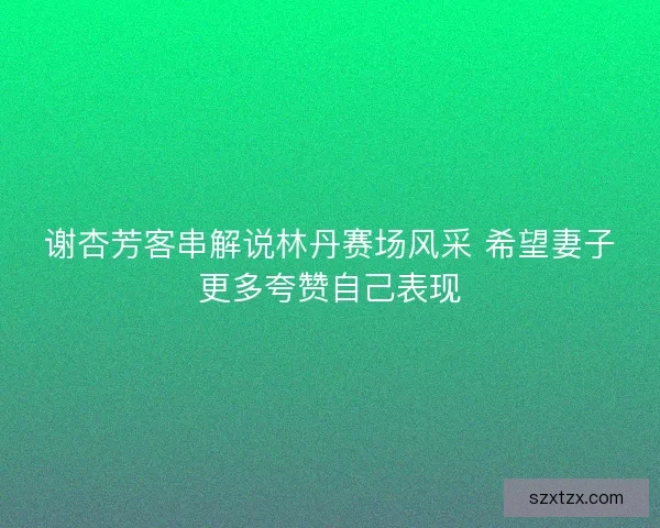 谢杏芳客串解说林丹赛场风采 希望妻子更多夸赞自己表现