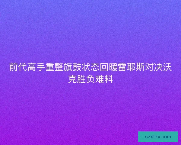 前代高手重整旗鼓状态回暖雷耶斯对决沃克胜负难料 前代高手重整旗鼓状态回暖雷耶斯对决沃克胜负难料