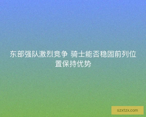东部强队激烈竞争 骑士能否稳固前列位置保持优势 东部强队激烈竞争 骑士能否稳固前列位置保持优势