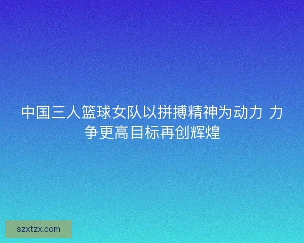 中国三人篮球女队以拼搏精神为动力 力争更高目标再创辉煌 中国三人篮球女队以拼搏精神为动力 力争更高目标再创辉煌