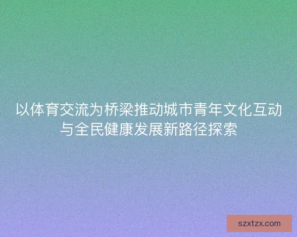以体育交流为桥梁推动城市青年文化互动与全民健康发展新路径探索 以体育交流为桥梁推动城市青年文化互动与全民健康发展新路径探索