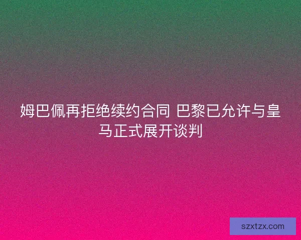 姆巴佩再拒绝续约合同 巴黎已允许与皇马正式展开谈判