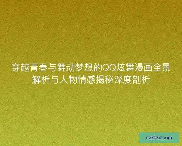 穿越青春与舞动梦想的QQ炫舞漫画全景解析与人物情感揭秘深度剖析