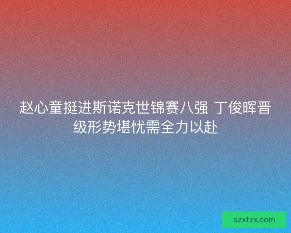 赵心童挺进斯诺克世锦赛八强 丁俊晖晋级形势堪忧需全力以赴