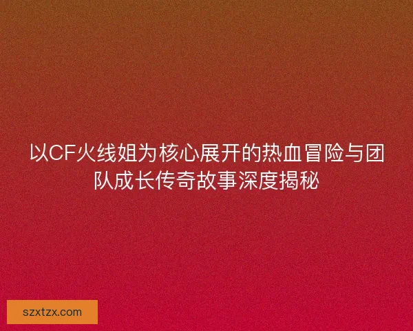 以CF火线姐为核心展开的热血冒险与团队成长传奇故事深度揭秘