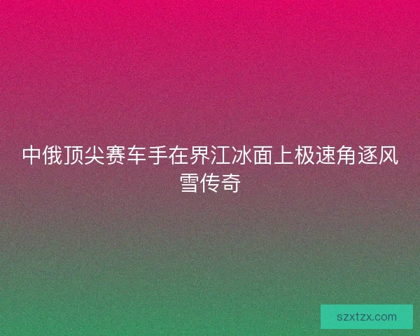 中俄顶尖赛车手在界江冰面上极速角逐风雪传奇