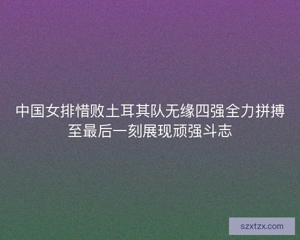 中国女排惜败土耳其队无缘四强全力拼搏至最后一刻展现顽强斗志