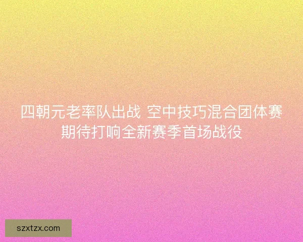 四朝元老率队出战 空中技巧混合团体赛期待打响全新赛季首场战役