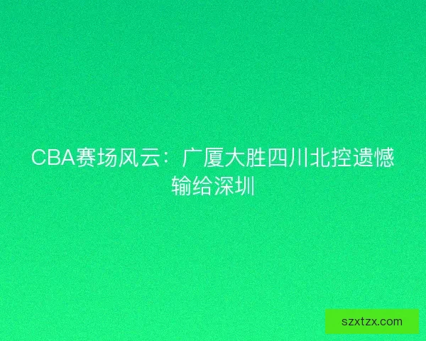 CBA赛场风云:广厦大胜四川北控遗憾输给深圳 CBA赛场风云:广厦大胜四川北控遗憾输给深圳