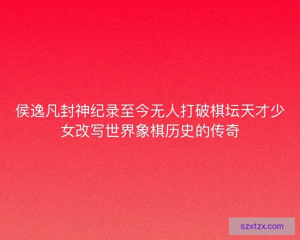 侯逸凡封神纪录至今无人打破棋坛天才少女改写世界象棋历史的传奇 侯逸凡封神纪录至今无人打破棋坛天才少女改写世界象棋历史的传奇